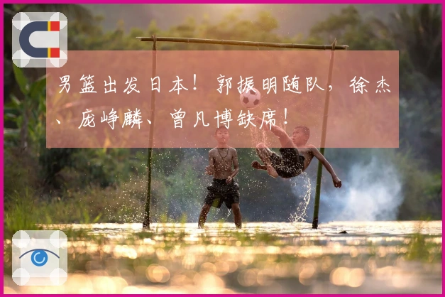 男篮出发日本！郭振明随队，徐杰、庞峥麟、曾凡博缺席！