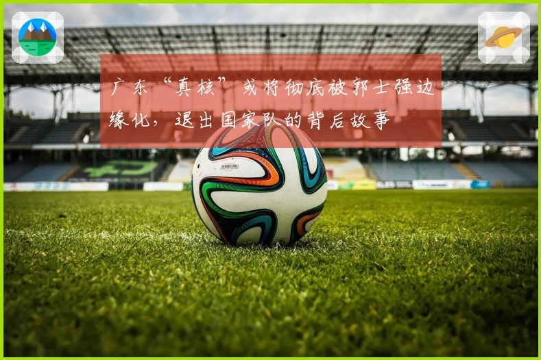 广东“真核”或将彻底被郭士强边缘化，退出国家队的背后故事