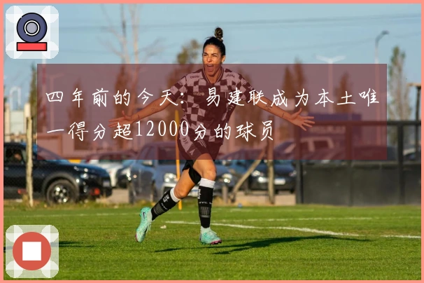 四年前的今天：易建联成为本土唯一得分超12000分的球员