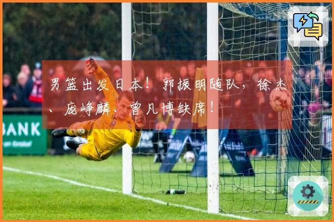 男篮出发日本！郭振明随队，徐杰、庞峥麟、曾凡博缺席！