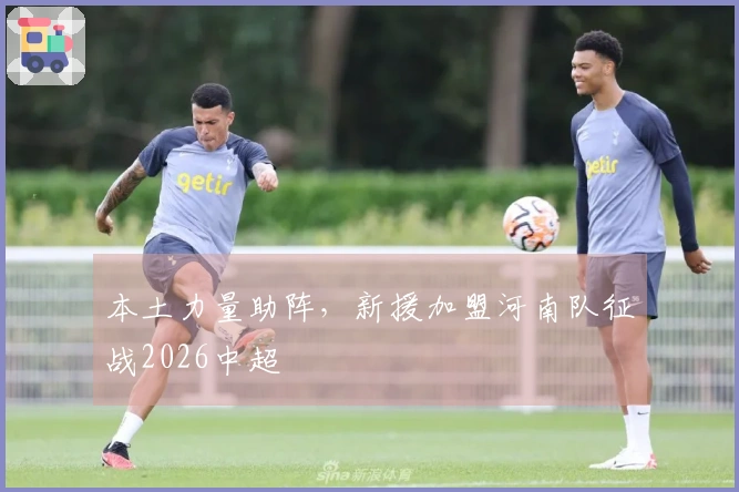 本土力量助阵，新援加盟河南队征战2026中超