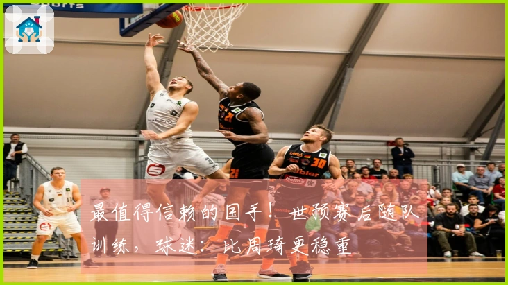 最值得信赖的国手！世预赛后随队训练，球迷：比周琦更稳重