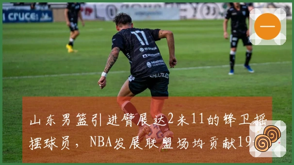 山东男篮引进臂展达2米11的锋卫摇摆球员，NBA发展联盟场均贡献19+5