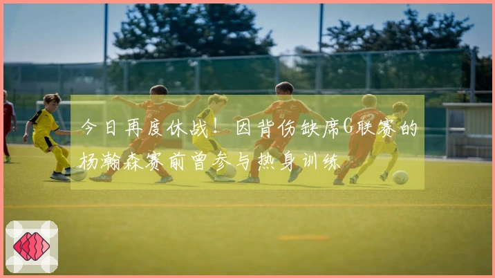 今日再度休战！因背伤缺席G联赛的杨瀚森赛前曾参与热身训练