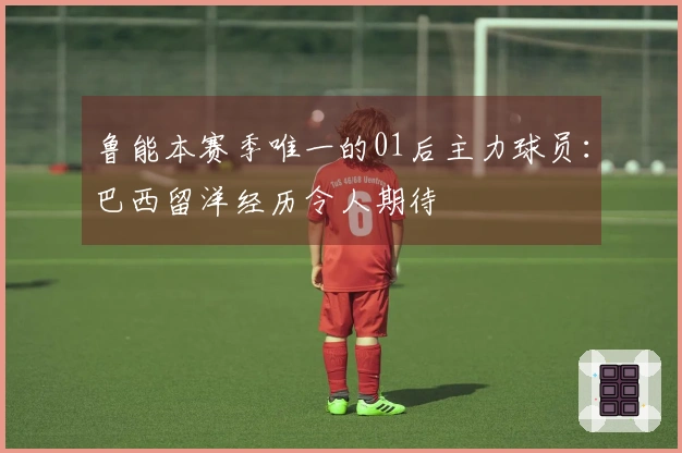 鲁能本赛季唯一的01后主力球员：巴西留洋经历令人期待