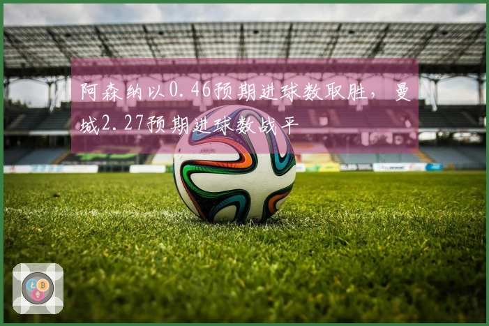 阿森纳以0.46预期进球数取胜，曼城2.27预期进球数战平