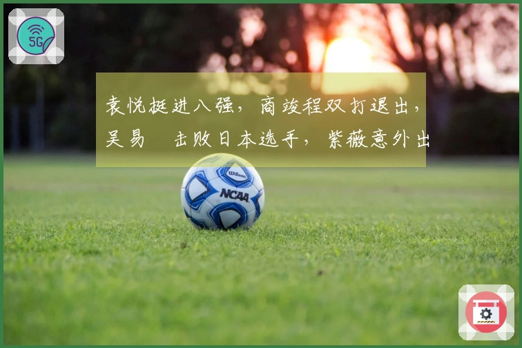 袁悦挺进八强，商竣程双打退出，吴易昺击败日本选手，紫薇意外出局