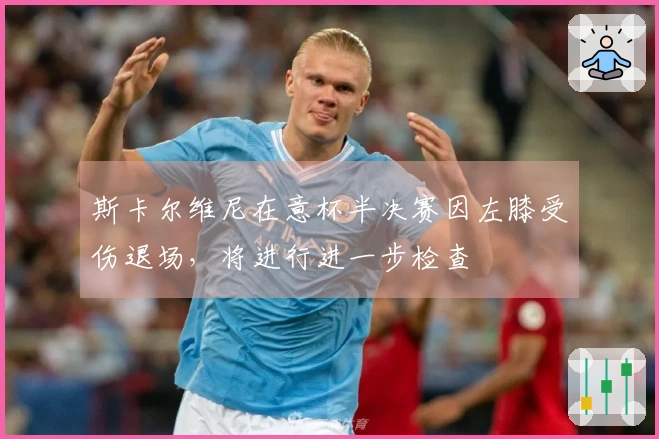 斯卡尔维尼在意杯半决赛因左膝受伤退场，将进行进一步检查