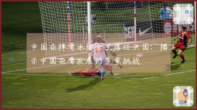 中国花样滑冰协会主席任洪国：揭示中国花滑发展的多重挑战