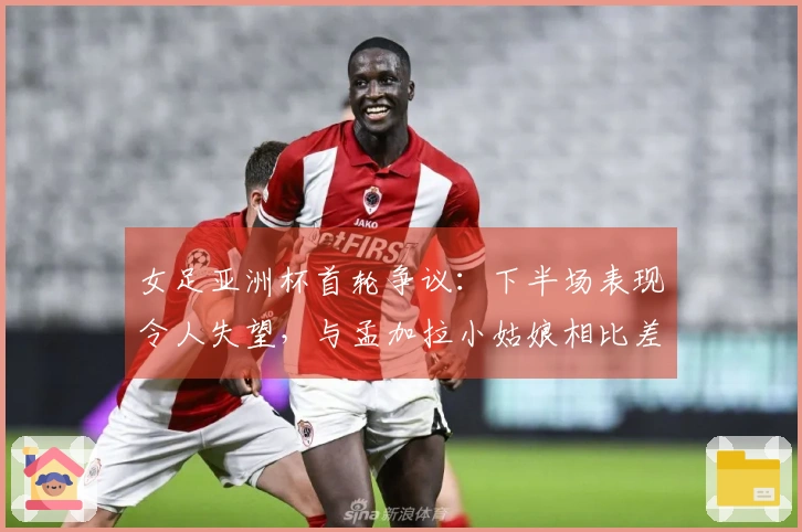 女足亚洲杯首轮争议：下半场表现令人失望，与孟加拉小姑娘相比差距明显