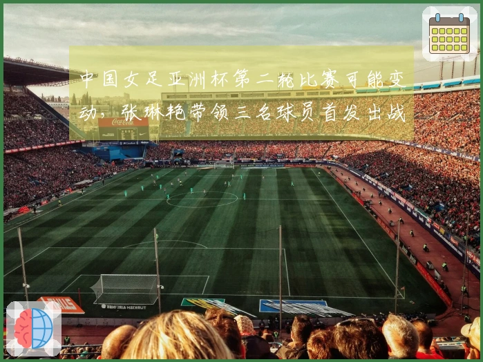 中国女足亚洲杯第二轮比赛可能变动，张琳艳带领三名球员首发出战